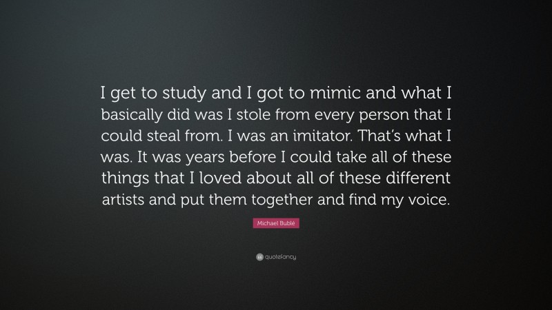Michael Bublé Quote: “I get to study and I got to mimic and what I basically did was I stole from every person that I could steal from. I was an imitator. That’s what I was. It was years before I could take all of these things that I loved about all of these different artists and put them together and find my voice.”