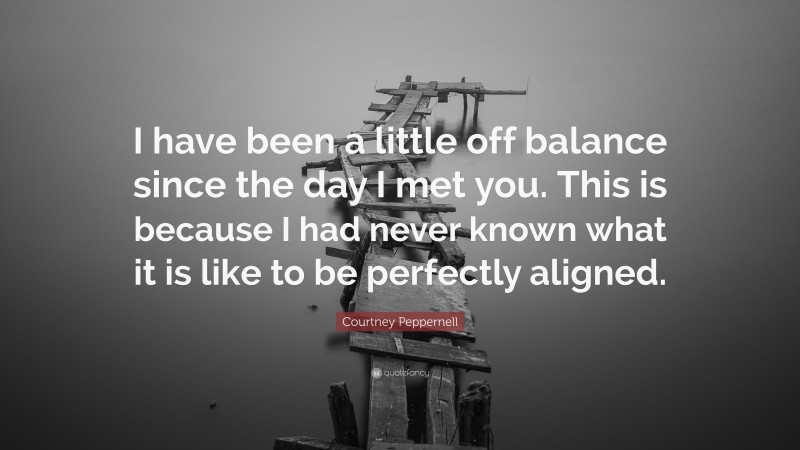 Courtney Peppernell Quote: “I have been a little off balance since the day I met you. This is because I had never known what it is like to be perfectly aligned.”