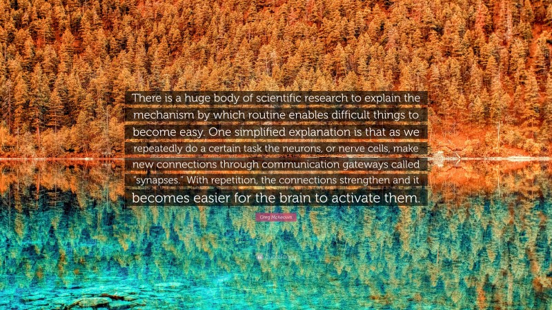 Greg McKeown Quote: “There is a huge body of scientific research to explain the mechanism by which routine enables difficult things to become easy. One simplified explanation is that as we repeatedly do a certain task the neurons, or nerve cells, make new connections through communication gateways called “synapses.” With repetition, the connections strengthen and it becomes easier for the brain to activate them.”