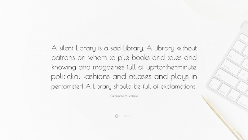 Catherynne M. Valente Quote: “A silent Library is a sad Library. A Library without patrons on whom to pile books and tales and knowing and magazines full of up-to-the-minute politickal fashions and atlases and plays in pentameter! A Library should be full of exclamations!”