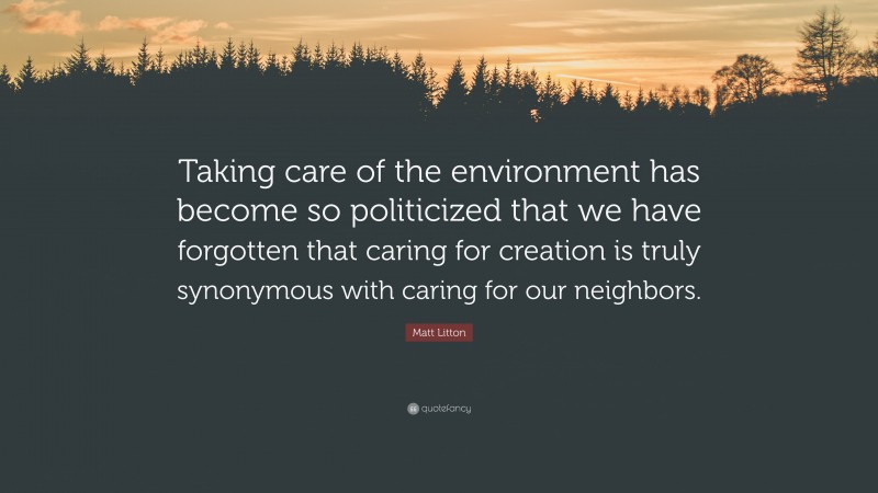 Matt Litton Quote: “Taking care of the environment has become so politicized that we have forgotten that caring for creation is truly synonymous with caring for our neighbors.”