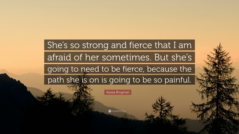 Alyssa Brugman Quote: “She’s so strong and fierce that I am afraid of her sometimes. But she’s going to need to be fierce, because the path she is on is going to be so painful.”