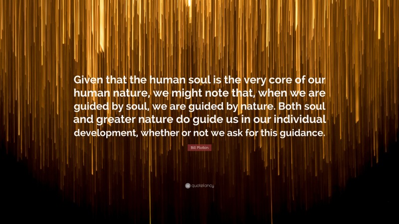 Bill Plotkin Quote: “Given that the human soul is the very core of our human nature, we might note that, when we are guided by soul, we are guided by nature. Both soul and greater nature do guide us in our individual development, whether or not we ask for this guidance.”