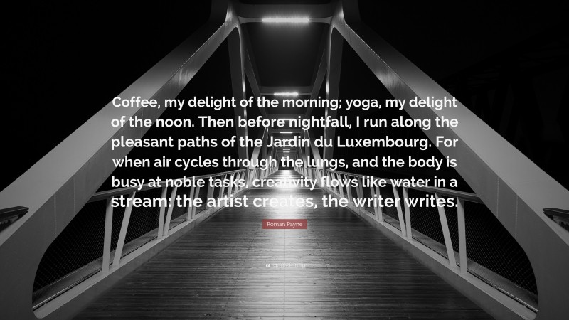 Roman Payne Quote: “Coffee, my delight of the morning; yoga, my delight of the noon. Then before nightfall, I run along the pleasant paths of the Jardin du Luxembourg. For when air cycles through the lungs, and the body is busy at noble tasks, creativity flows like water in a stream: the artist creates, the writer writes.”