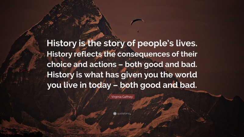 Virginia Gaffney Quote: “History is the story of people’s lives. History reflects the consequences of their choice and actions – both good and bad. History is what has given you the world you live in today – both good and bad.”