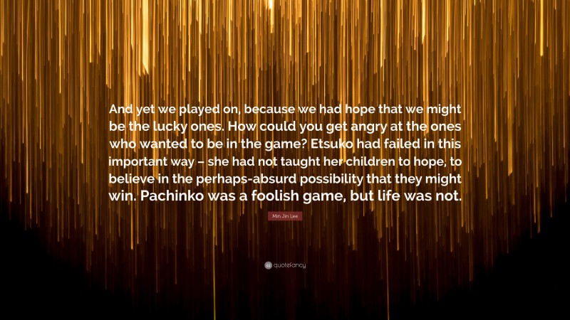 Min Jin Lee Quote: “And yet we played on, because we had hope that we might be the lucky ones. How could you get angry at the ones who wanted to be in the game? Etsuko had failed in this important way – she had not taught her children to hope, to believe in the perhaps-absurd possibility that they might win. Pachinko was a foolish game, but life was not.”