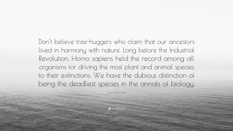 Yuval Noah Harari Quote: “Don’t believe tree-huggers who claim that our ancestors lived in harmony with nature. Long before the Industrial Revolution, Homo sapiens held the record among all organisms for driving the most plant and animal species to their extinctions. We have the dubious distinction of being the deadliest species in the annals of biology.”