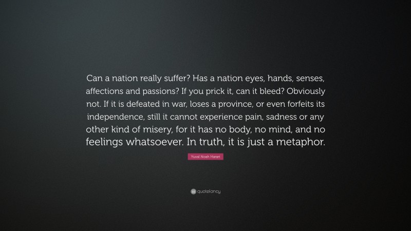 Yuval Noah Harari Quote: “Can a nation really suffer? Has a nation eyes, hands, senses, affections and passions? If you prick it, can it bleed? Obviously not. If it is defeated in war, loses a province, or even forfeits its independence, still it cannot experience pain, sadness or any other kind of misery, for it has no body, no mind, and no feelings whatsoever. In truth, it is just a metaphor.”