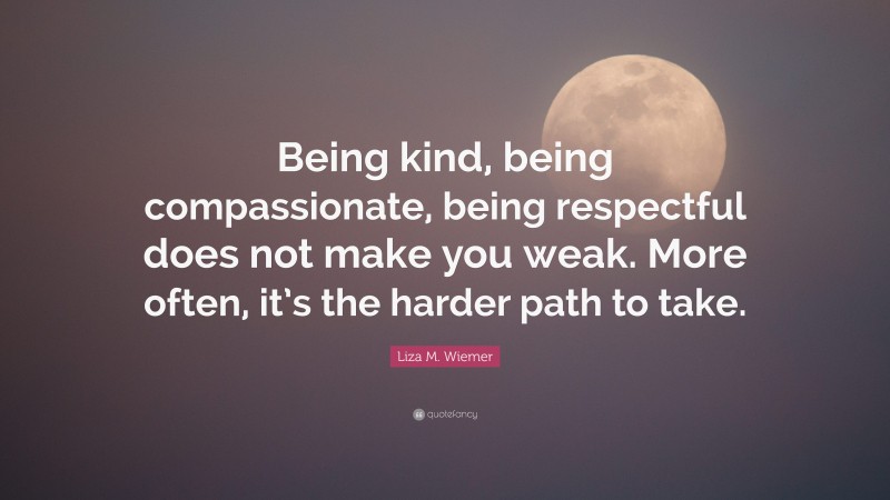 Liza M. Wiemer Quote: “Being kind, being compassionate, being respectful does not make you weak. More often, it’s the harder path to take.”