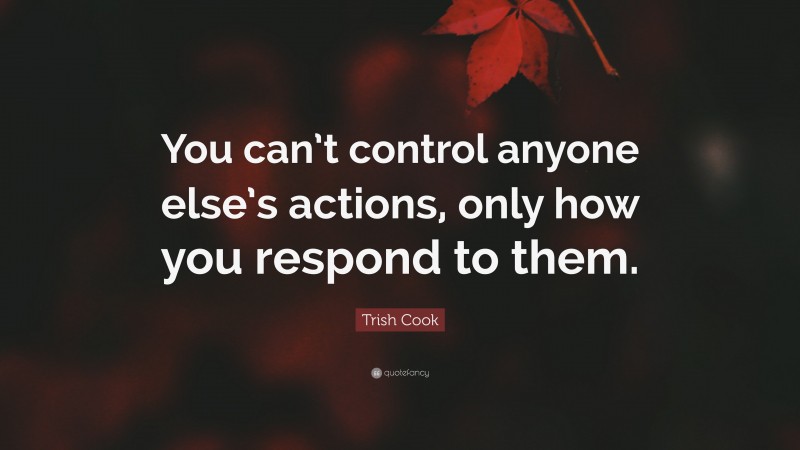 Trish Cook Quote: “You can’t control anyone else’s actions, only how you respond to them.”