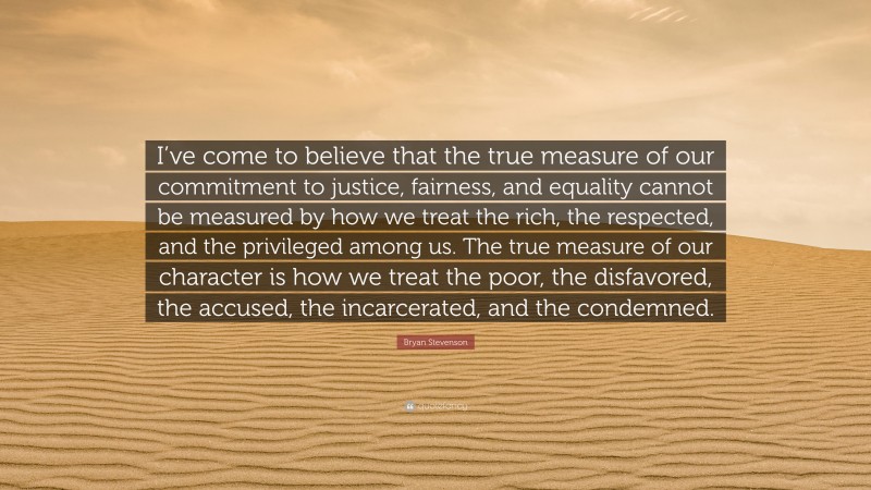 Bryan Stevenson Quote: “I’ve come to believe that the true measure of our commitment to justice, fairness, and equality cannot be measured by how we treat the rich, the respected, and the privileged among us. The true measure of our character is how we treat the poor, the disfavored, the accused, the incarcerated, and the condemned.”