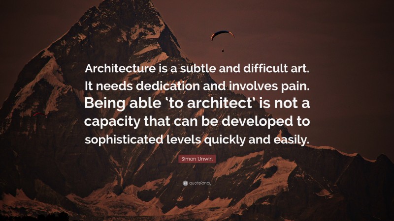 Simon Unwin Quote: “Architecture is a subtle and difficult art. It needs dedication and involves pain. Being able ‘to architect’ is not a capacity that can be developed to sophisticated levels quickly and easily.”