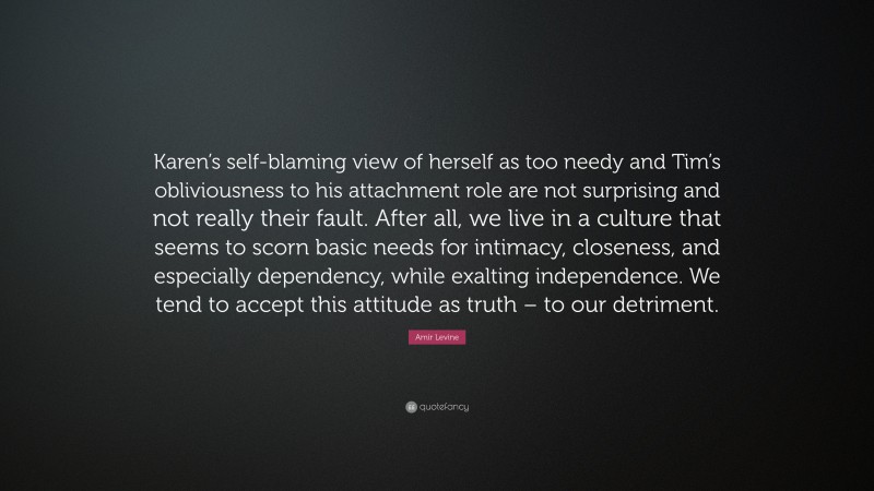 Amir Levine Quote: “Karen’s self-blaming view of herself as too needy and Tim’s obliviousness to his attachment role are not surprising and not really their fault. After all, we live in a culture that seems to scorn basic needs for intimacy, closeness, and especially dependency, while exalting independence. We tend to accept this attitude as truth – to our detriment.”