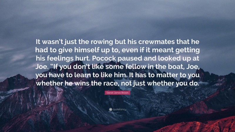 Daniel James Brown Quote: “It wasn’t just the rowing but his crewmates that he had to give himself up to, even if it meant getting his feelings hurt. Pocock paused and looked up at Joe. “If you don’t like some fellow in the boat, Joe, you have to learn to like him. It has to matter to you whether he wins the race, not just whether you do.”