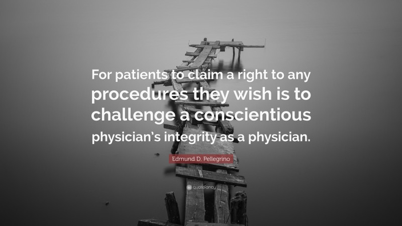 Edmund D. Pellegrino Quote: “For patients to claim a right to any procedures they wish is to challenge a conscientious physician’s integrity as a physician.”