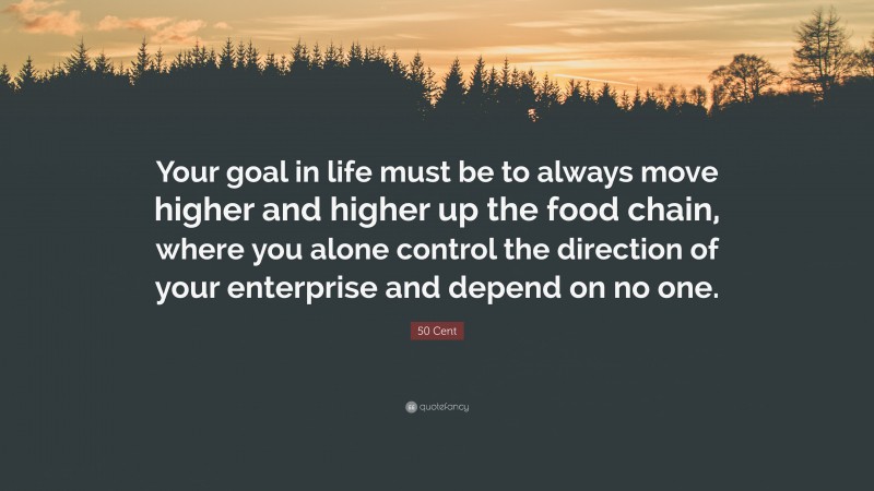 50 Cent Quote: “Your goal in life must be to always move higher and higher up the food chain, where you alone control the direction of your enterprise and depend on no one.”