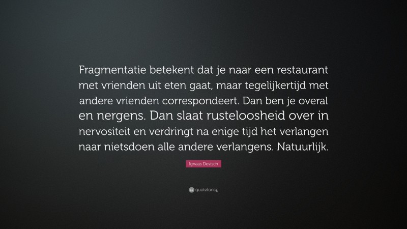 Ignaas Devisch Quote: “Fragmentatie betekent dat je naar een restaurant met vrienden uit eten gaat, maar tegelijkertijd met andere vrienden correspondeert. Dan ben je overal en nergens. Dan slaat rusteloosheid over in nervositeit en verdringt na enige tijd het verlangen naar nietsdoen alle andere verlangens. Natuurlijk.”