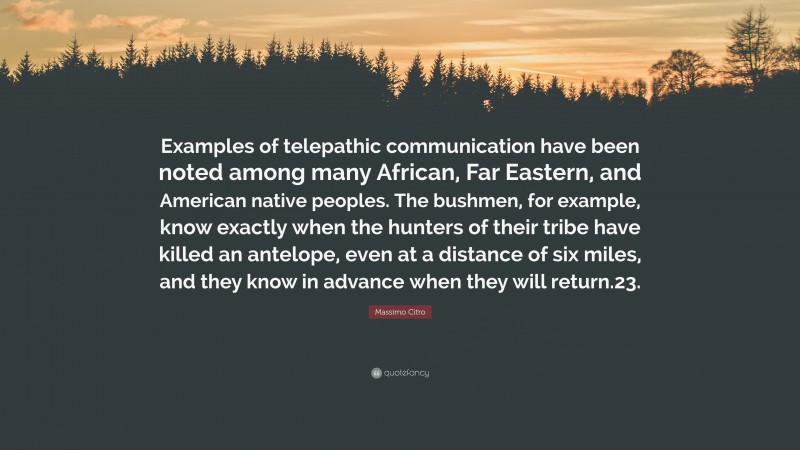 Massimo Citro Quote: “Examples of telepathic communication have been noted among many African, Far Eastern, and American native peoples. The bushmen, for example, know exactly when the hunters of their tribe have killed an antelope, even at a distance of six miles, and they know in advance when they will return.23.”