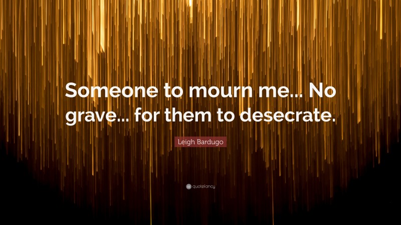 Leigh Bardugo Quote: “Someone to mourn me... No grave... for them to desecrate.”