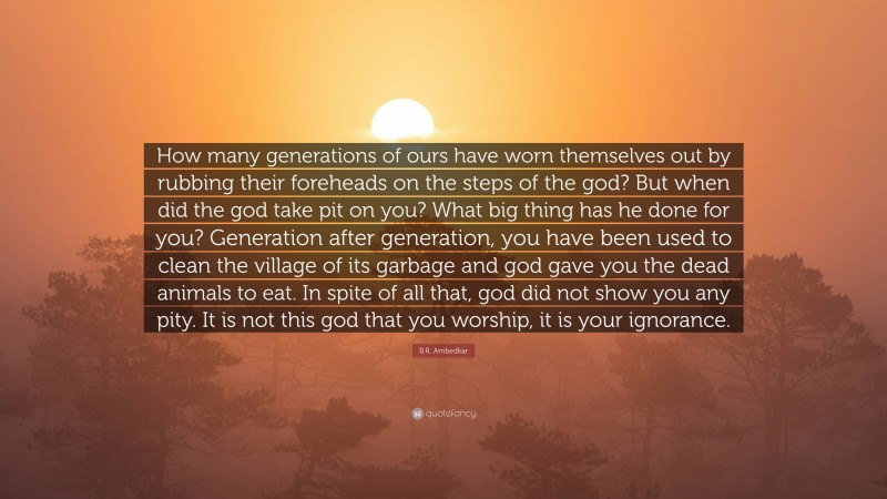 B.R. Ambedkar Quote: “How many generations of ours have worn themselves out by rubbing their foreheads on the steps of the god? But when did the god take pit on you? What big thing has he done for you? Generation after generation, you have been used to clean the village of its garbage and god gave you the dead animals to eat. In spite of all that, god did not show you any pity. It is not this god that you worship, it is your ignorance.”