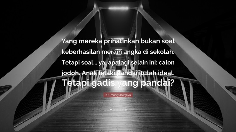 Y.B. Mangunwijaya Quote: “Yang mereka prihatinkan bukan soal keberhasilan meraih angka di sekolah. Tetapi soal... ya, apalagi selain ini: calon jodoh. Anak lelaki pandai itulah ideal. Tetapi gadis yang pandai?”