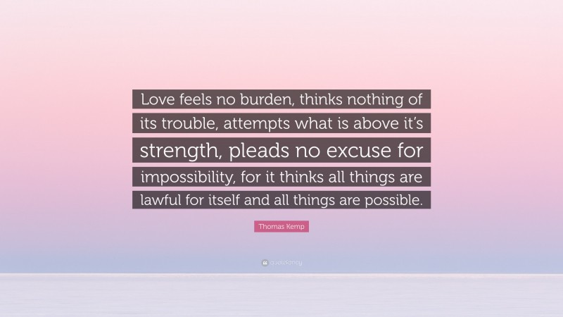 Thomas Kemp Quote: “Love feels no burden, thinks nothing of its trouble, attempts what is above it’s strength, pleads no excuse for impossibility, for it thinks all things are lawful for itself and all things are possible.”