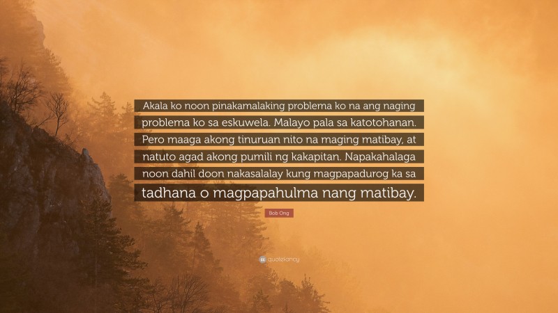 Bob Ong Quote: “Akala ko noon pinakamalaking problema ko na ang naging problema ko sa eskuwela. Malayo pala sa katotohanan. Pero maaga akong tinuruan nito na maging matibay, at natuto agad akong pumili ng kakapitan. Napakahalaga noon dahil doon nakasalalay kung magpapadurog ka sa tadhana o magpapahulma nang matibay.”