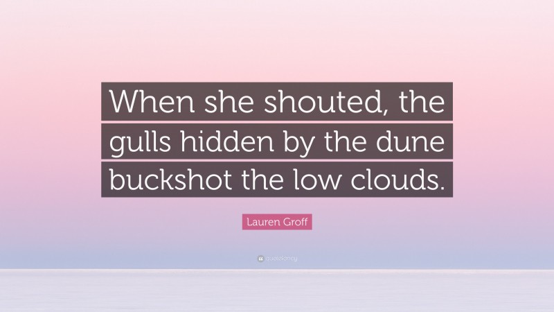 Lauren Groff Quote: “When she shouted, the gulls hidden by the dune buckshot the low clouds.”