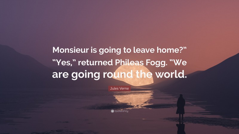 Jules Verne Quote: “Monsieur is going to leave home?” “Yes,” returned Phileas Fogg. “We are going round the world.”