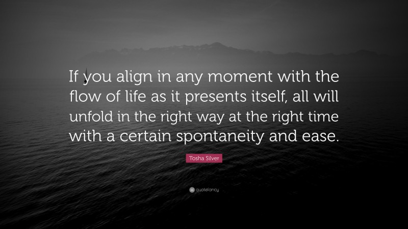 Tosha Silver Quote: “If you align in any moment with the flow of life as it presents itself, all will unfold in the right way at the right time with a certain spontaneity and ease.”