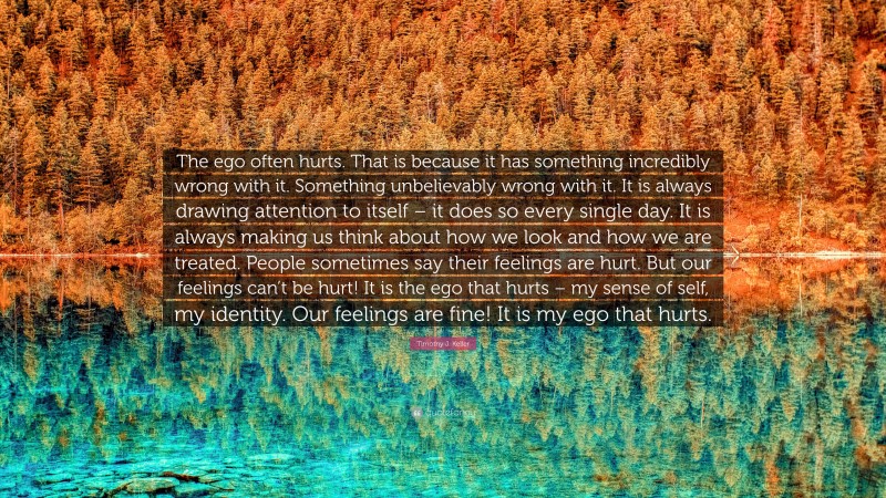 Timothy J. Keller Quote: “The ego often hurts. That is because it has something incredibly wrong with it. Something unbelievably wrong with it. It is always drawing attention to itself – it does so every single day. It is always making us think about how we look and how we are treated. People sometimes say their feelings are hurt. But our feelings can’t be hurt! It is the ego that hurts – my sense of self, my identity. Our feelings are fine! It is my ego that hurts.”