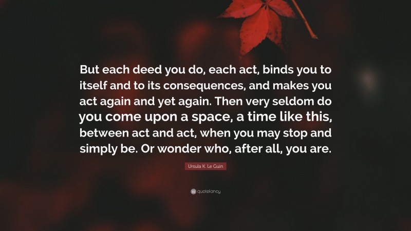 Ursula K. Le Guin Quote: “But each deed you do, each act, binds you to itself and to its consequences, and makes you act again and yet again. Then very seldom do you come upon a space, a time like this, between act and act, when you may stop and simply be. Or wonder who, after all, you are.”