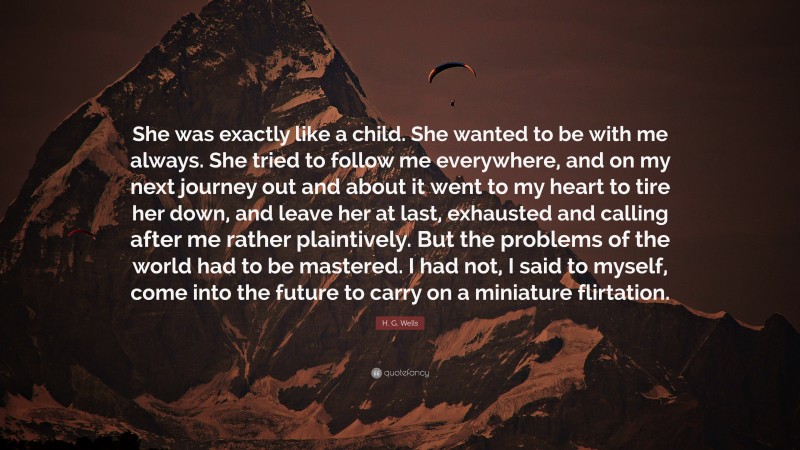 H. G. Wells Quote: “She was exactly like a child. She wanted to be with me always. She tried to follow me everywhere, and on my next journey out and about it went to my heart to tire her down, and leave her at last, exhausted and calling after me rather plaintively. But the problems of the world had to be mastered. I had not, I said to myself, come into the future to carry on a miniature flirtation.”