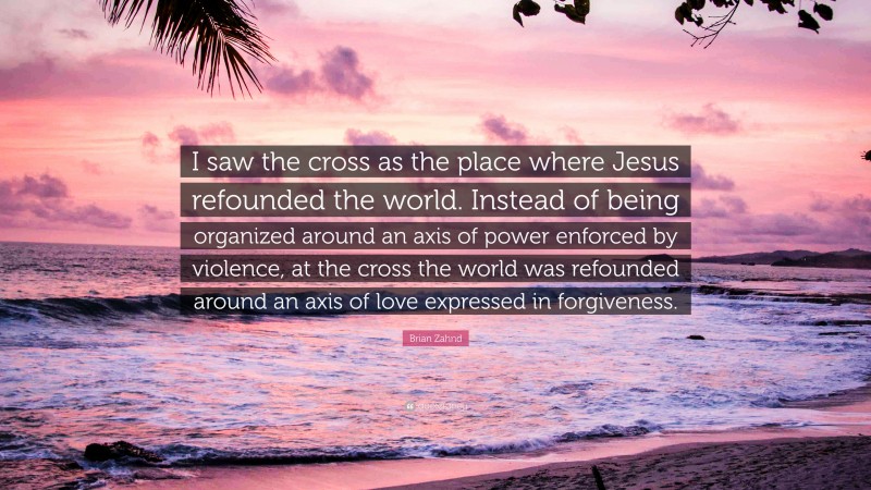 Brian Zahnd Quote: “I saw the cross as the place where Jesus refounded the world. Instead of being organized around an axis of power enforced by violence, at the cross the world was refounded around an axis of love expressed in forgiveness.”