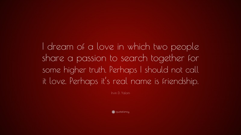 Irvin D. Yalom Quote: “I dream of a love in which two people share a passion to search together for some higher truth. Perhaps I should not call it love. Perhaps it’s real name is friendship.”
