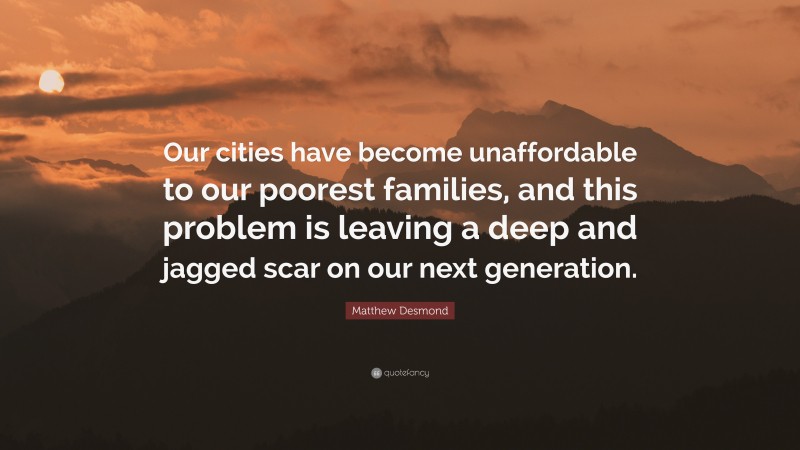 Matthew Desmond Quote: “Our cities have become unaffordable to our poorest families, and this problem is leaving a deep and jagged scar on our next generation.”
