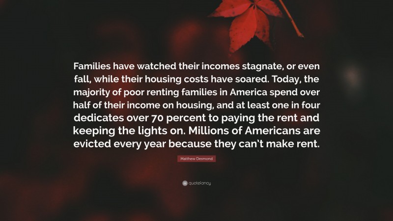 Matthew Desmond Quote: “Families have watched their incomes stagnate, or even fall, while their housing costs have soared. Today, the majority of poor renting families in America spend over half of their income on housing, and at least one in four dedicates over 70 percent to paying the rent and keeping the lights on. Millions of Americans are evicted every year because they can’t make rent.”