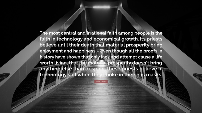 Pentti Linkola Quote: “The most central and irrational faith among people is the faith in technology and economical growth. Its priests believe until their death that material prosperity bring enjoyment and happiness – even though all the proofs in history have shown that only lack and attempt cause a life worth living, that the material prosperity doesn’t bring anything else than despair. These priests believe in technology still when they choke in their gas masks.”