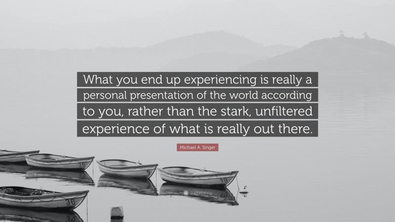 Michael A. Singer Quote: “What you end up experiencing is really a personal presentation of the world according to you, rather than the stark, unfiltered experience of what is really out there.”