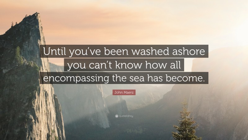John Maerz Quote: “Until you’ve been washed ashore you can’t know how all encompassing the sea has become.”