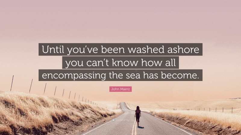 John Maerz Quote: “Until you’ve been washed ashore you can’t know how all encompassing the sea has become.”