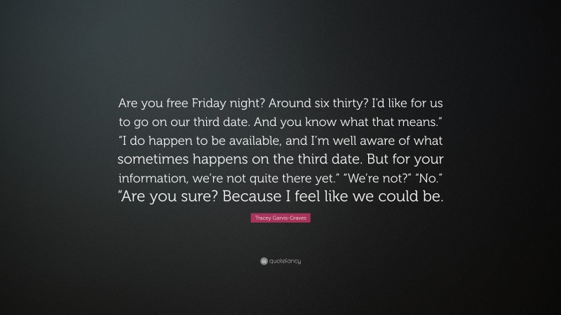 Tracey Garvis-Graves Quote: “Are you free Friday night? Around six thirty? I’d like for us to go on our third date. And you know what that means.” “I do happen to be available, and I’m well aware of what sometimes happens on the third date. But for your information, we’re not quite there yet.” “We’re not?” “No.” “Are you sure? Because I feel like we could be.”