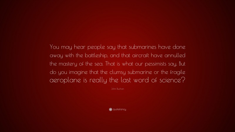 John Buchan Quote: “You may hear people say that submarines have done away with the battleship, and that aircraft have annulled the mastery of the sea. That is what our pessimists say. But do you imagine that the clumsy submarine or the fragile aeroplane is really the last word of science?”