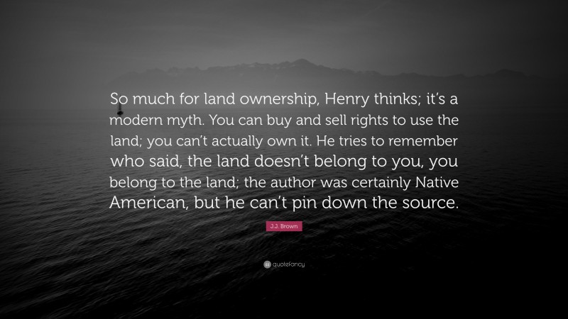 J.J. Brown Quote: “So much for land ownership, Henry thinks; it’s a modern myth. You can buy and sell rights to use the land; you can’t actually own it. He tries to remember who said, the land doesn’t belong to you, you belong to the land; the author was certainly Native American, but he can’t pin down the source.”