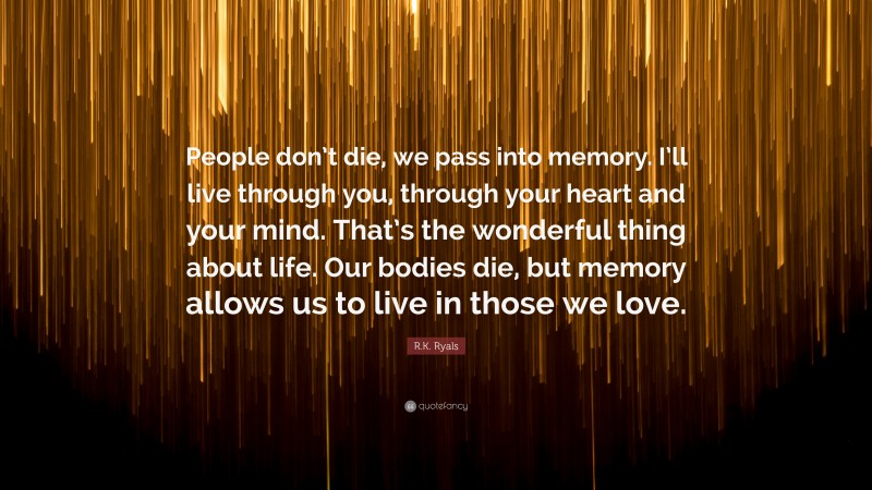 R.K. Ryals Quote: “People don’t die, we pass into memory. I’ll live through you, through your heart and your mind. That’s the wonderful thing about life. Our bodies die, but memory allows us to live in those we love.”