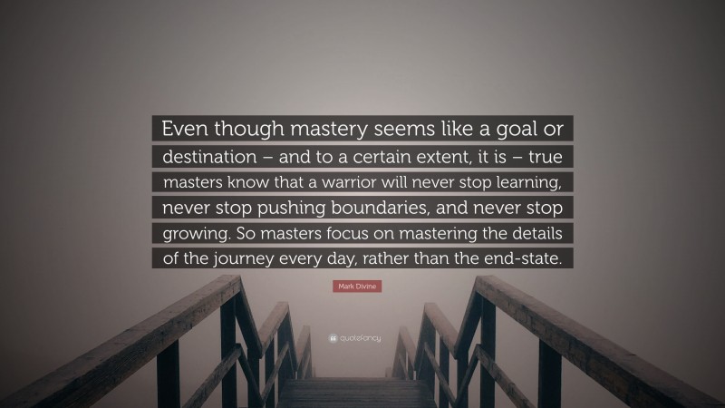 Mark Divine Quote: “Even though mastery seems like a goal or destination – and to a certain extent, it is – true masters know that a warrior will never stop learning, never stop pushing boundaries, and never stop growing. So masters focus on mastering the details of the journey every day, rather than the end-state.”