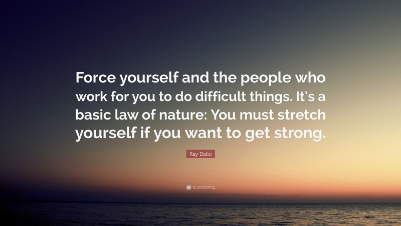 Ray Dalio Quote: “Force yourself and the people who work for you to do difficult things. It’s a basic law of nature: You must stretch yourself if you want to get strong.”