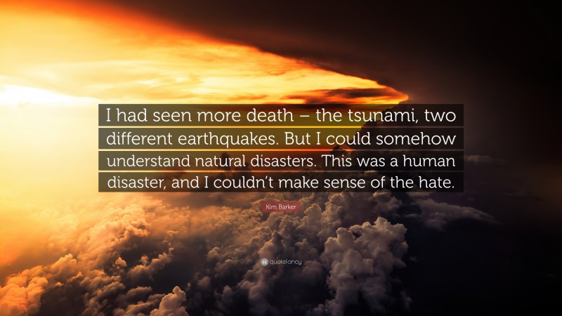Kim Barker Quote: “I had seen more death – the tsunami, two different earthquakes. But I could somehow understand natural disasters. This was a human disaster, and I couldn’t make sense of the hate.”