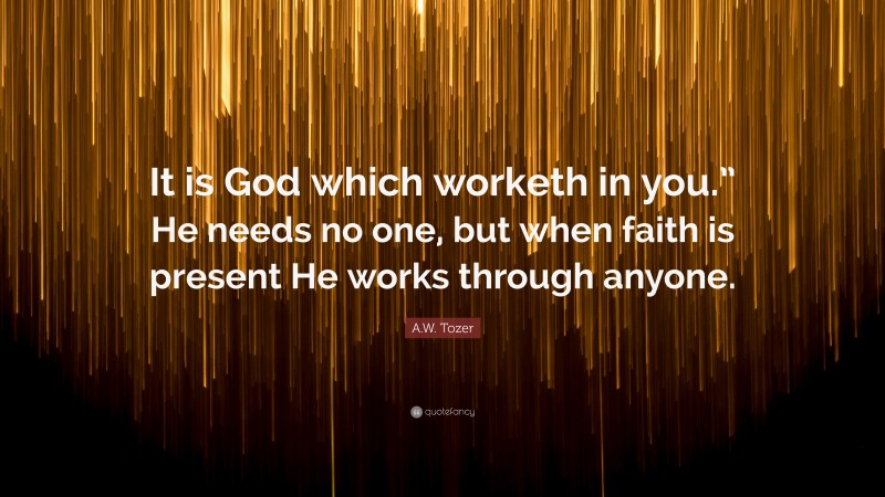 A.W. Tozer Quote: “It is God which worketh in you.” He needs no one, but when faith is present He works through anyone.”