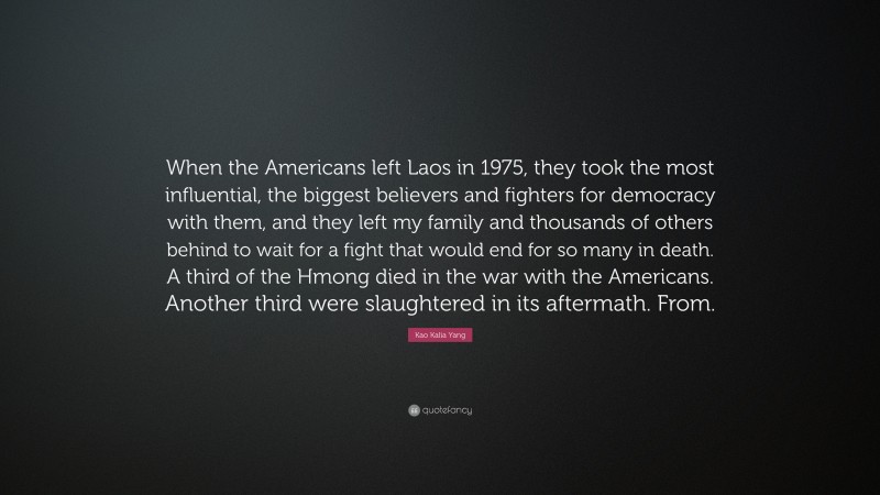 Kao Kalia Yang Quote: “When the Americans left Laos in 1975, they took the most influential, the biggest believers and fighters for democracy with them, and they left my family and thousands of others behind to wait for a fight that would end for so many in death. A third of the Hmong died in the war with the Americans. Another third were slaughtered in its aftermath. From.”